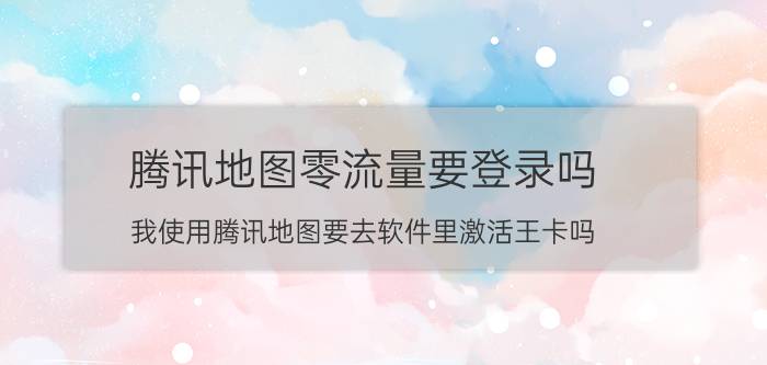 腾讯地图零流量要登录吗 我使用腾讯地图要去软件里激活王卡吗？